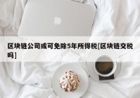 区块链公司或可免除5年所得税[区块链交税吗]