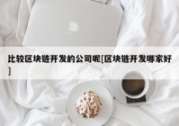 比较区块链开发的公司呢[区块链开发哪家好]