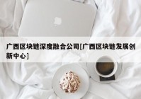 广西区块链深度融合公司[广西区块链发展创新中心]